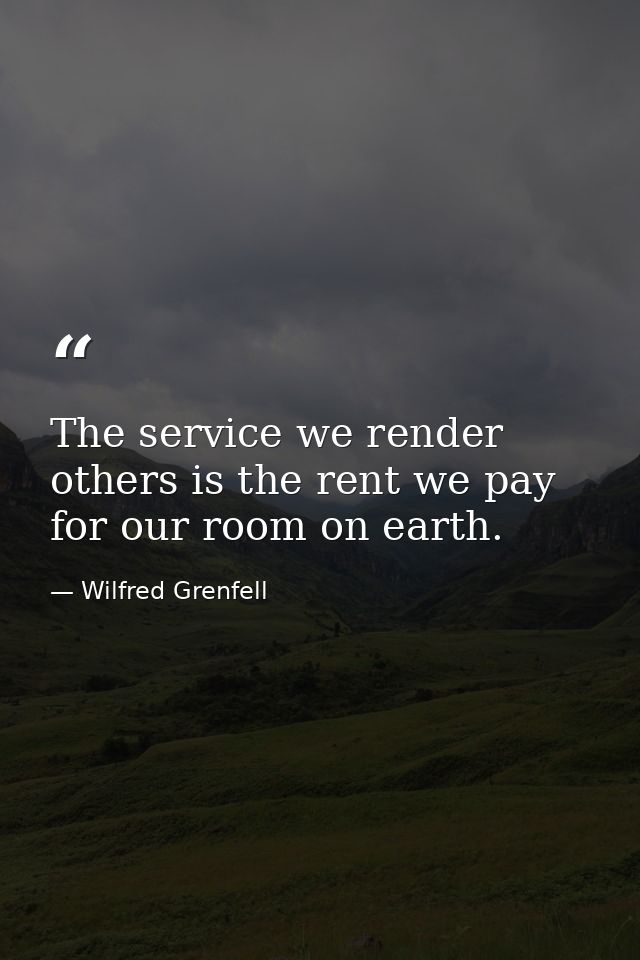 The service we render others is the rent we pay for our room on earth. — Wilfred Grenfell