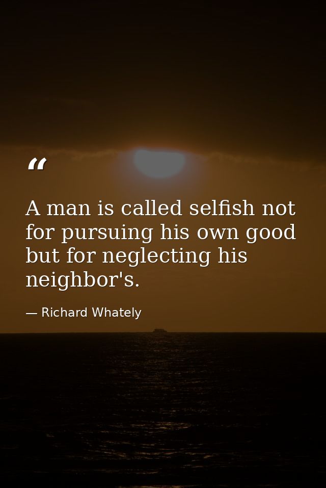 A man is called selfish not for pursuing his own good  but for neglecting his neighbor's. — Richard Whately