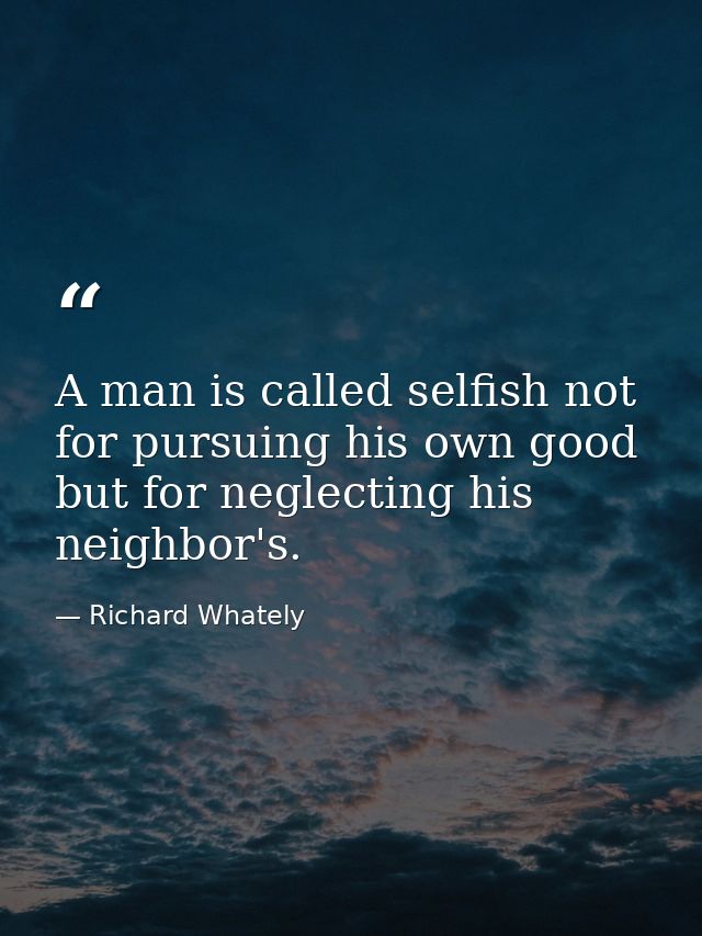 A man is called selfish not for pursuing his own good  but for neglecting his neighbor's. — Richard Whately