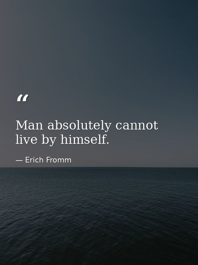 Man absolutely cannot live by himself. — Erich Fromm