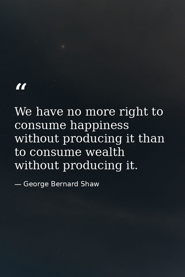 We have no more right to consume happiness without producing it than to consume wealth without producing it. — George Bernard Shaw