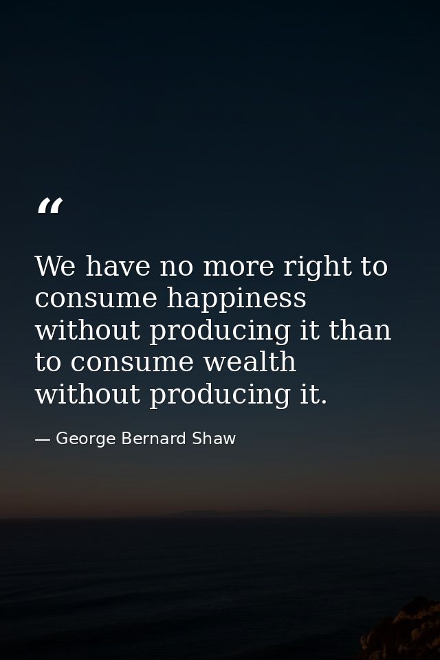 We have no more right to consume happiness without producing it than to consume wealth without producing it. — George Bernard Shaw