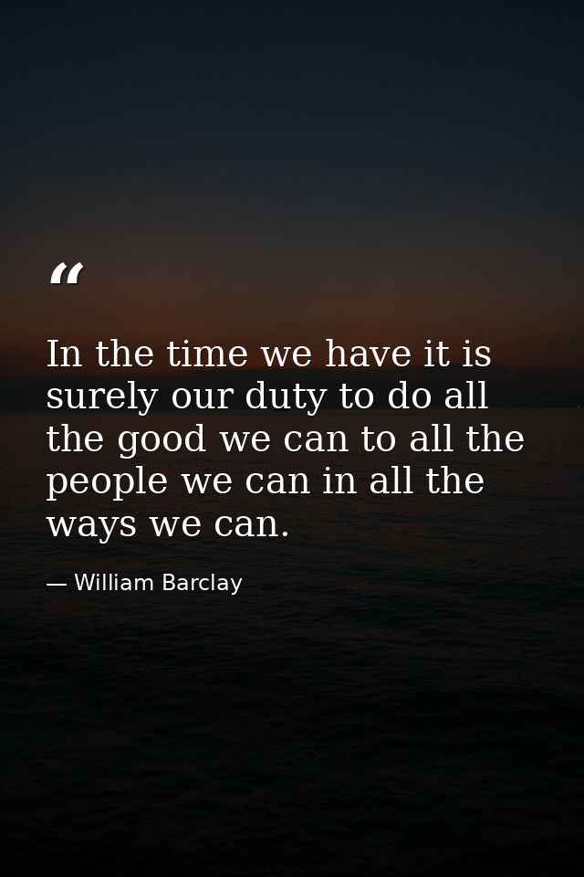 In the time we have it is surely our duty to do all the good we can to all the people we can in all the ways we can. — William Barclay