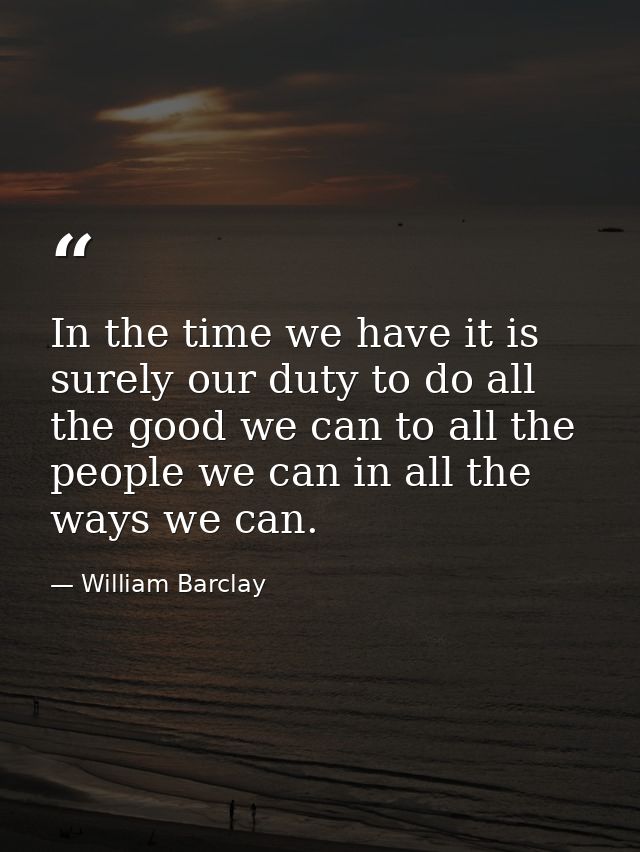In the time we have it is surely our duty to do all the good we can to all the people we can in all the ways we can. — William Barclay