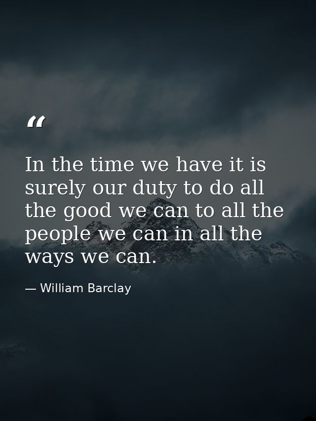 In the time we have it is surely our duty to do all the good we can to all the people we can in all the ways we can. — William Barclay