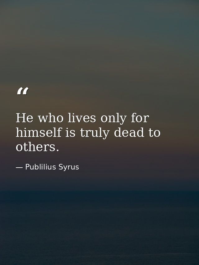 He who lives only for himself is truly dead to others. — Publilius Syrus
