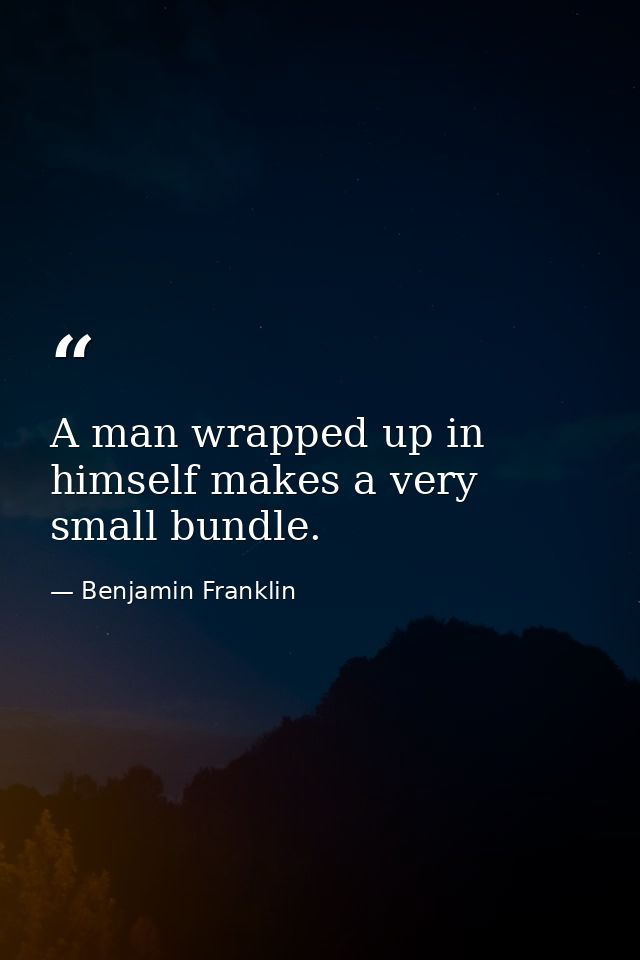 A man wrapped up in himself makes a very small bundle. — Benjamin Franklin