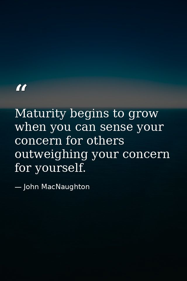 Maturity begins to grow when you can sense your concern for others outweighing your concern for yourself. — John MacNaughton