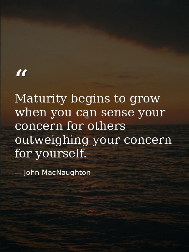Maturity begins to grow when you can sense your concern for others outweighing your concern for yourself. — John MacNaughton