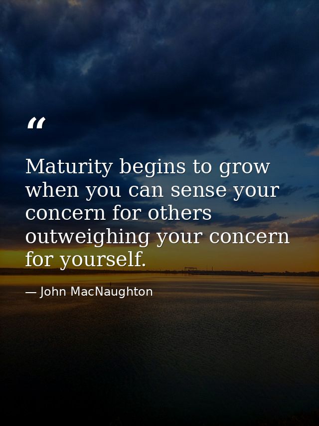 Maturity begins to grow when you can sense your concern for others outweighing your concern for yourself. — John MacNaughton