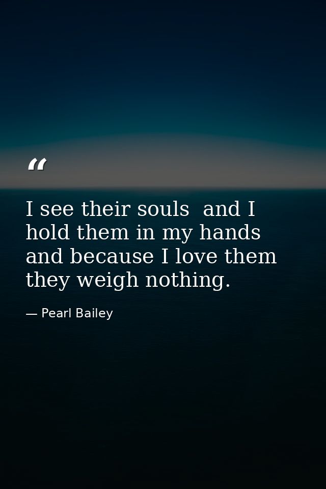 I see their souls  and I hold them in my hands  and because I love them they weigh nothing. — Pearl Bailey
