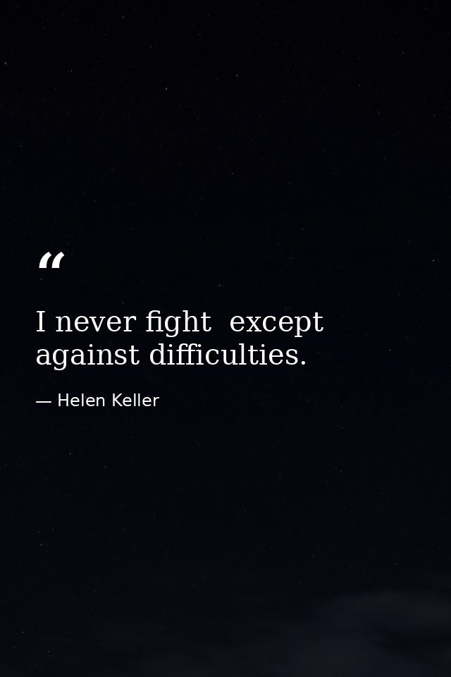 I never fight  except against difficulties. — Helen Keller
