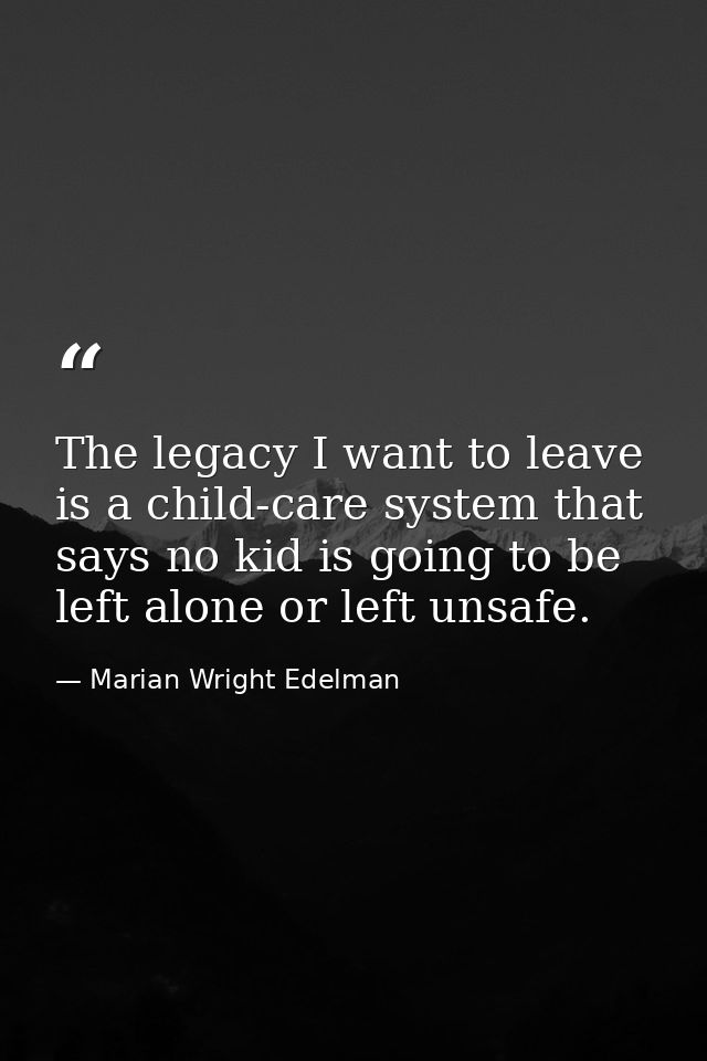The legacy I want to leave is a child-care system that says no kid is going to be left alone or left unsafe. — Marian Wright Edelman