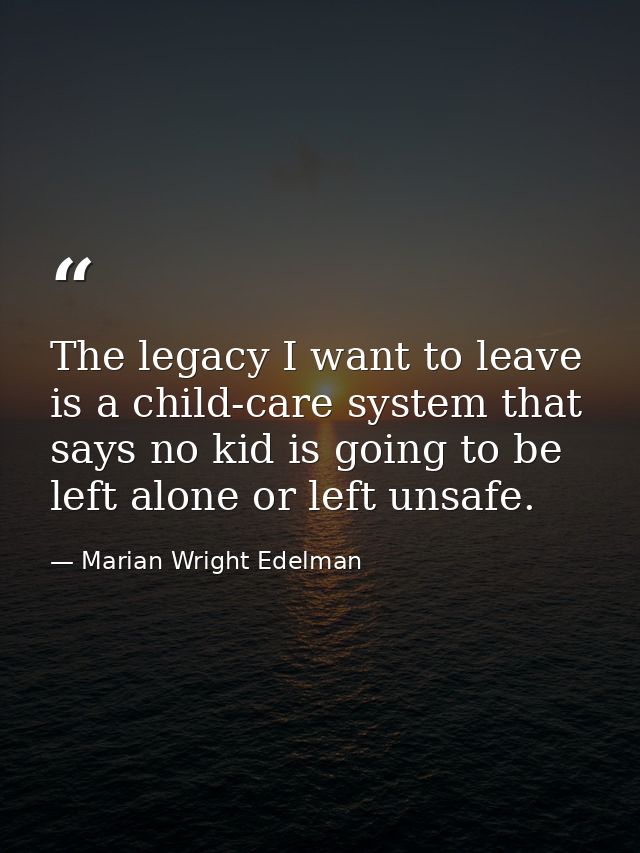 The legacy I want to leave is a child-care system that says no kid is going to be left alone or left unsafe. — Marian Wright Edelman