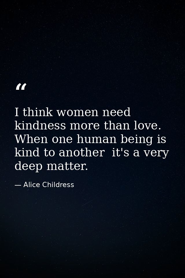 I think women need kindness more than love. When one human being is kind to another  it's a very deep matter. — Alice Childress