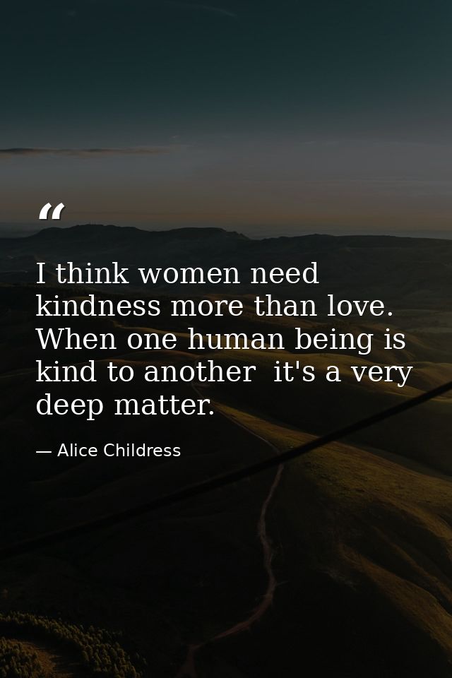 I think women need kindness more than love. When one human being is kind to another  it's a very deep matter. — Alice Childress