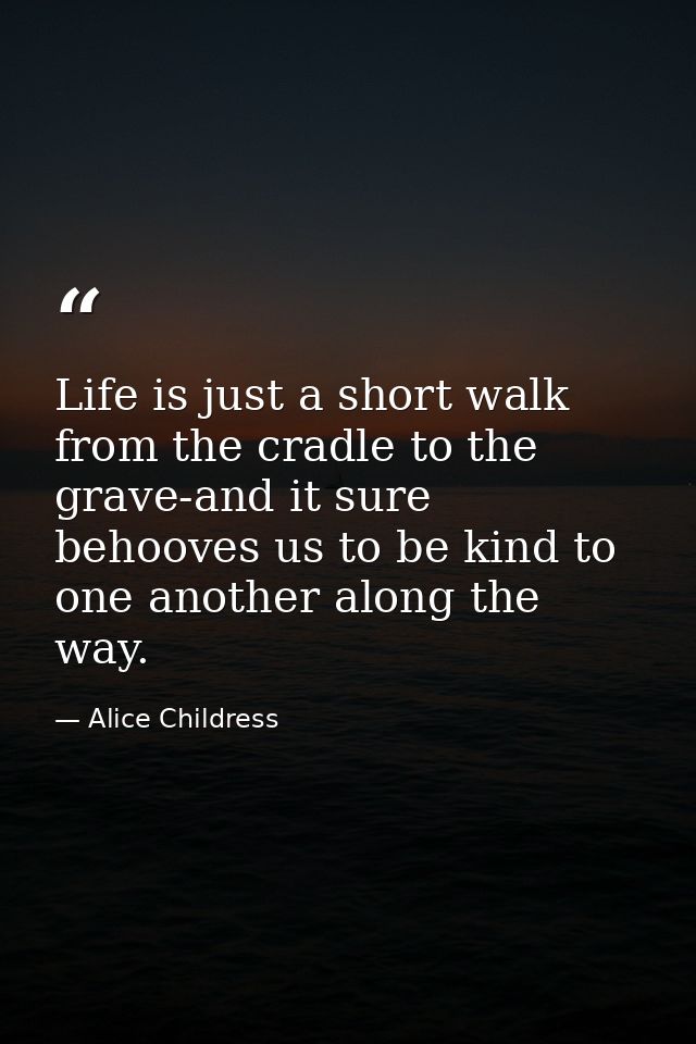 Life is just a short walk from the cradle to the grave-and it sure behooves us to be kind to one another along the way. — Alice Childress
