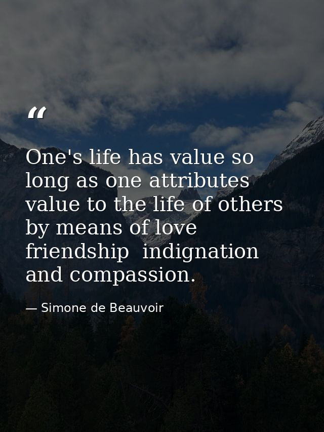 One's life has value so long as one attributes value to the life of others  by means of love  friendship  indignation  a — Simone de Beauvoir