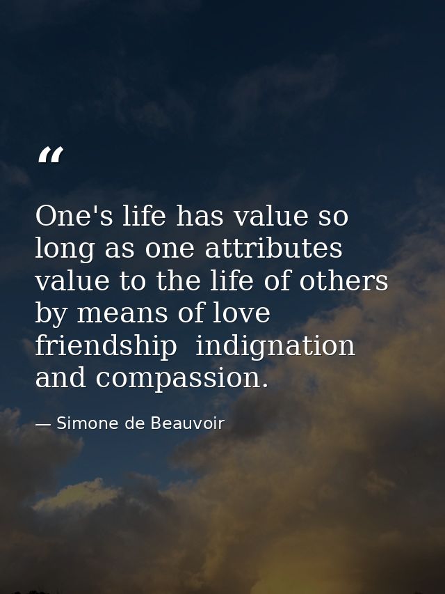 One's life has value so long as one attributes value to the life of others  by means of love  friendship  indignation  a — Simone de Beauvoir