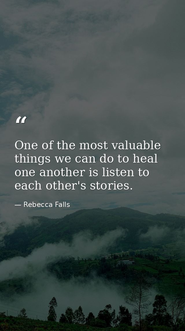 One of the most valuable things we can do to heal one another is listen to each other's stories. — Rebecca Falls