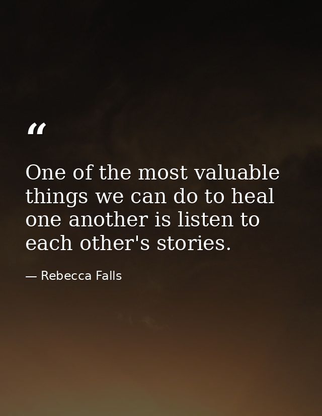 One of the most valuable things we can do to heal one another is listen to each other's stories. — Rebecca Falls