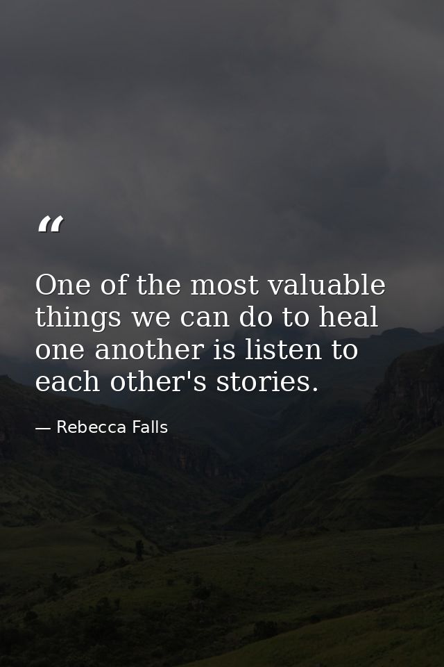 One of the most valuable things we can do to heal one another is listen to each other's stories. — Rebecca Falls