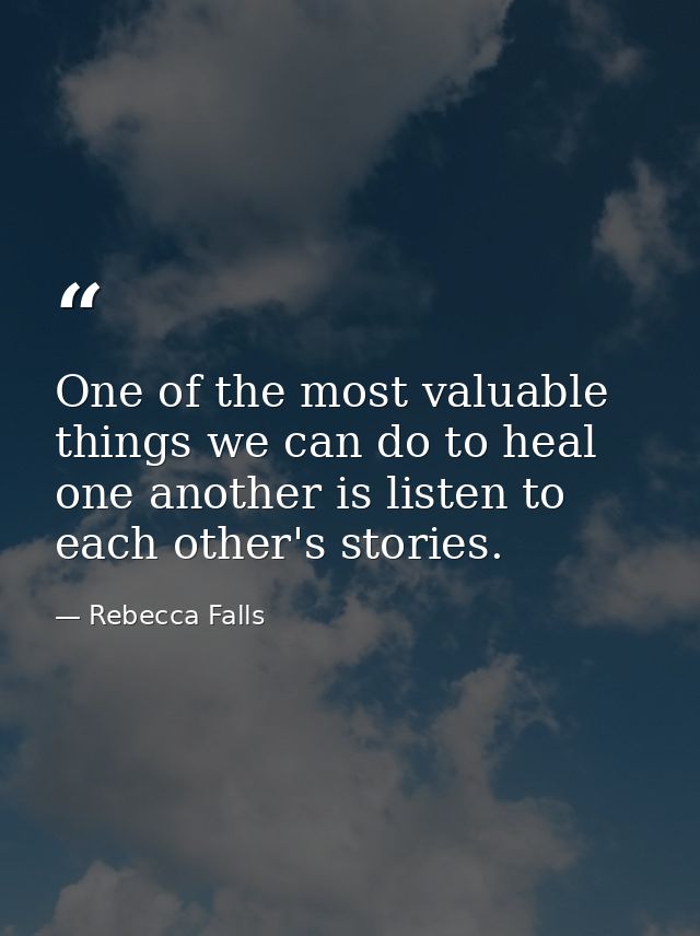 One of the most valuable things we can do to heal one another is listen to each other's stories. — Rebecca Falls