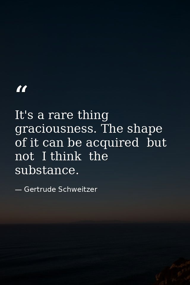 It's a rare thing  graciousness. The shape of it can be acquired  but not  I think  the substance. — Gertrude Schweitzer