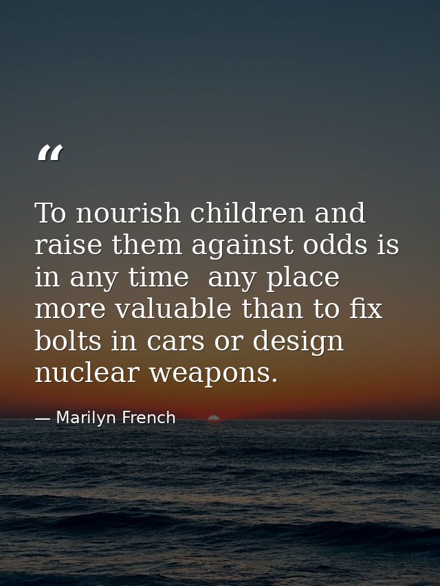 To nourish children and raise them against odds is in any time  any place  more valuable than to fix bolts in cars or de — Marilyn French