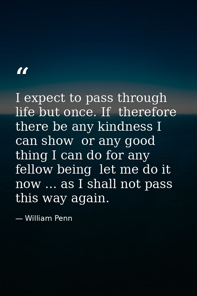 I expect to pass through life but once. If  therefore  there be any kindness I can show  or any good thing I can do for  — William Penn