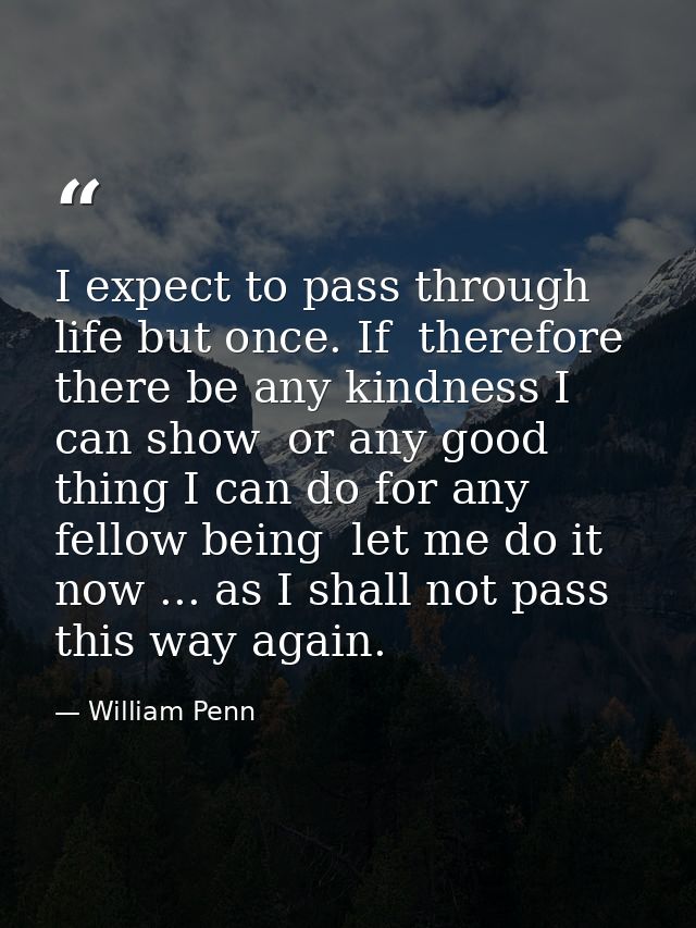 I expect to pass through life but once. If  therefore  there be any kindness I can show  or any good thing I can do for  — William Penn