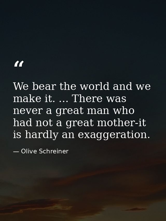 We bear the world and we make it. ... There was never a great man who had not a great mother-it is hardly an exaggeratio — Olive Schreiner