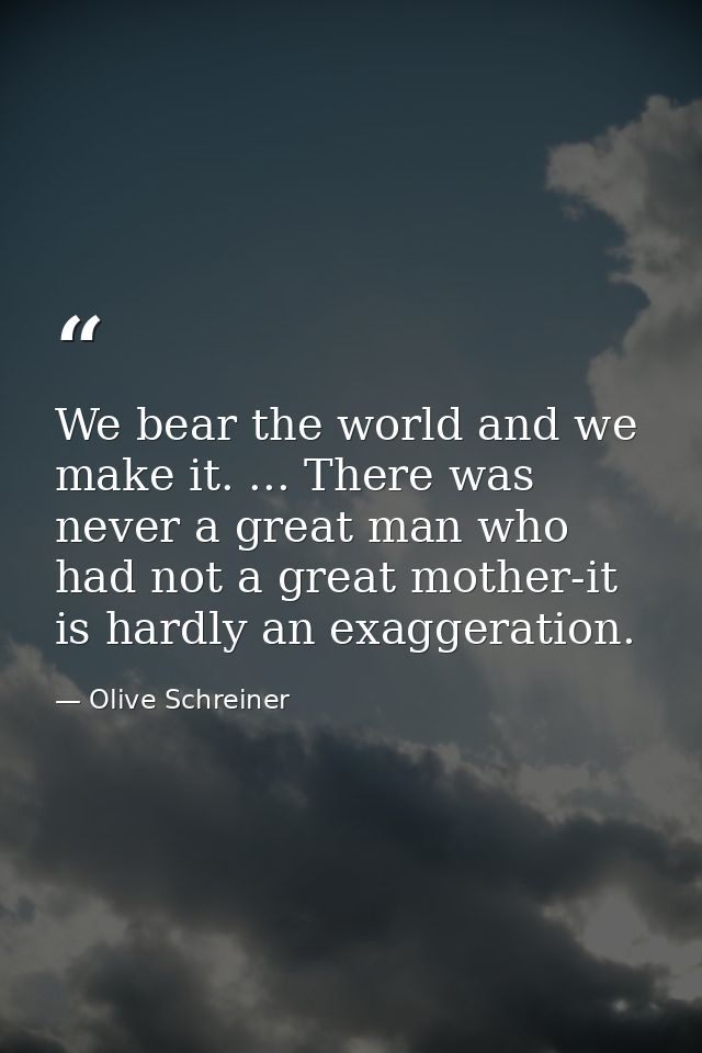 We bear the world and we make it. ... There was never a great man who had not a great mother-it is hardly an exaggeratio — Olive Schreiner