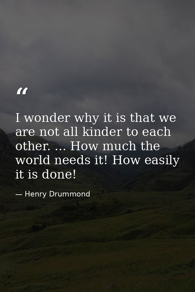 I wonder why it is that we are not all kinder to each other. ... How much the world needs it! How easily it is done! — Henry Drummond