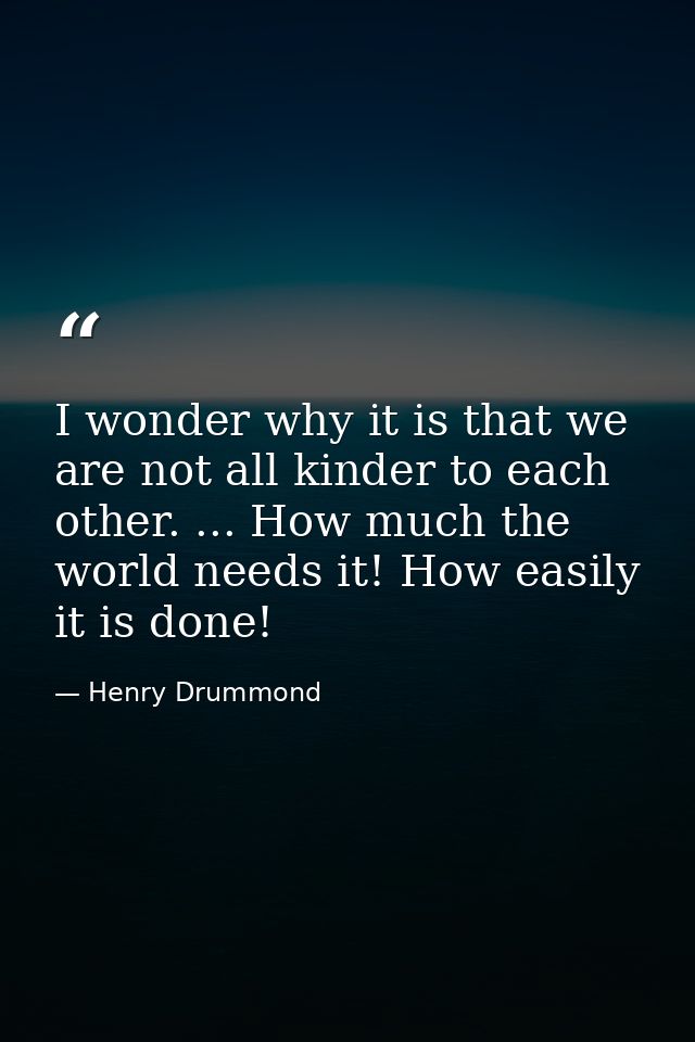 I wonder why it is that we are not all kinder to each other. ... How much the world needs it! How easily it is done! — Henry Drummond
