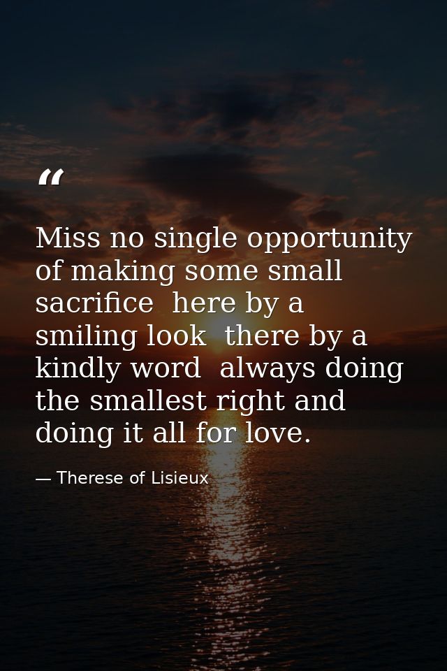 Miss no single opportunity of making some small sacrifice  here by a smiling look  there by a kindly word  always doing  — Therese of Lisieux