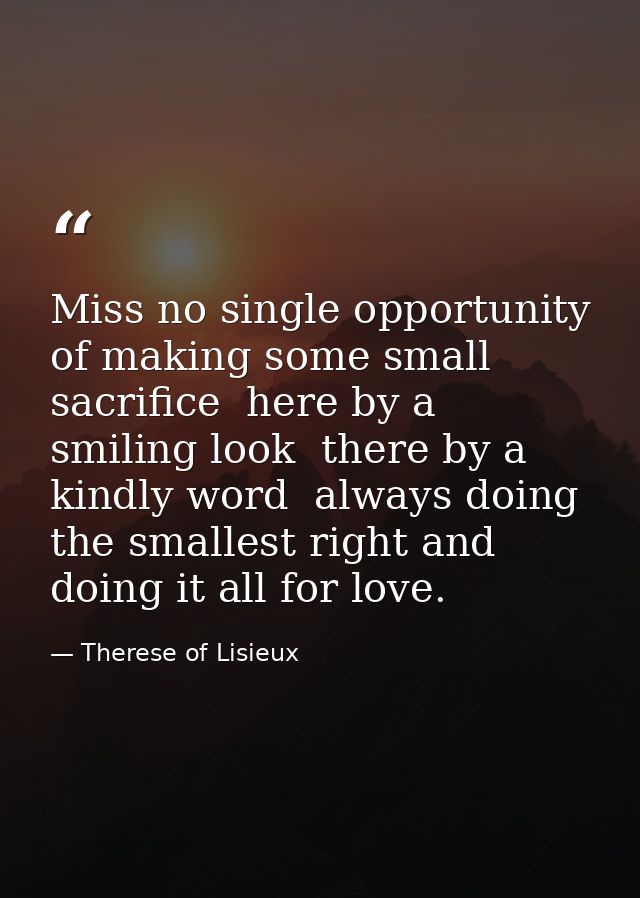 Miss no single opportunity of making some small sacrifice  here by a smiling look  there by a kindly word  always doing  — Therese of Lisieux