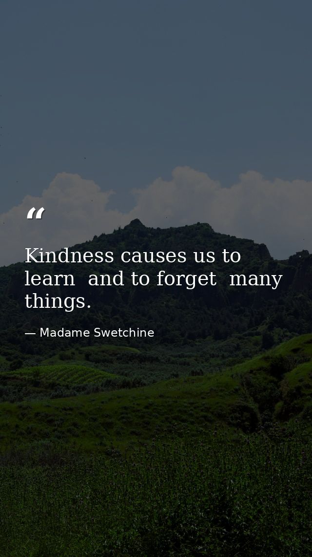 Kindness causes us to learn  and to forget  many things. — Madame Swetchine