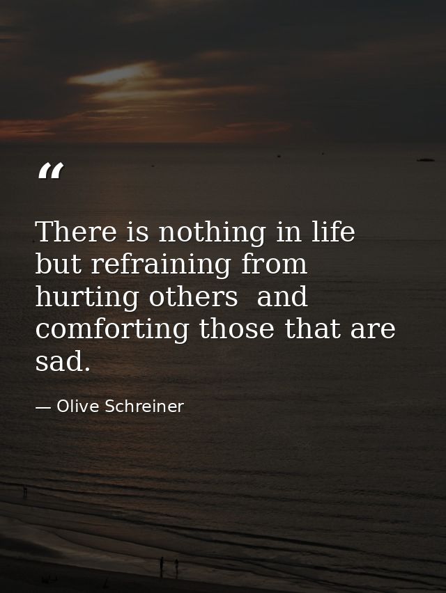 There is nothing in life but refraining from hurting others  and comforting those that are sad. — Olive Schreiner