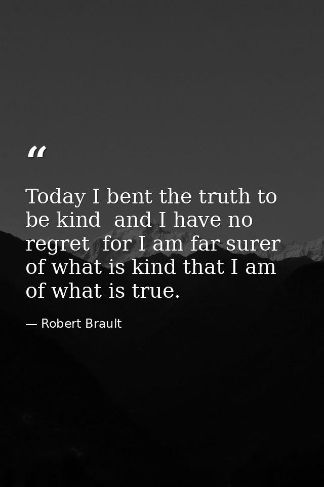 Today I bent the truth to be kind  and I have no regret  for I am far surer of what is kind that I am of what is true. — Robert Brault
