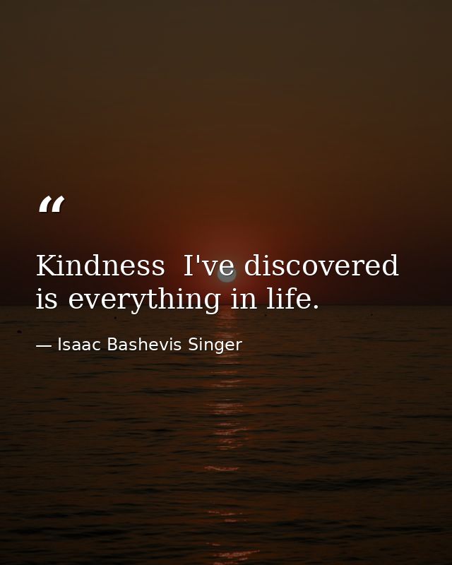 Kindness  I've discovered  is everything in life. — Isaac Bashevis Singer