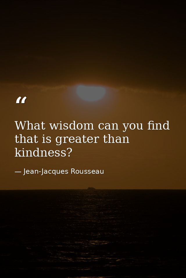 What wisdom can you find that is greater than kindness? — Jean-Jacques Rousseau