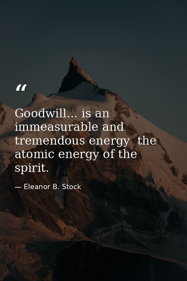 Goodwill... is an immeasurable and tremendous energy  the atomic energy of the spirit. — Eleanor B. Stock