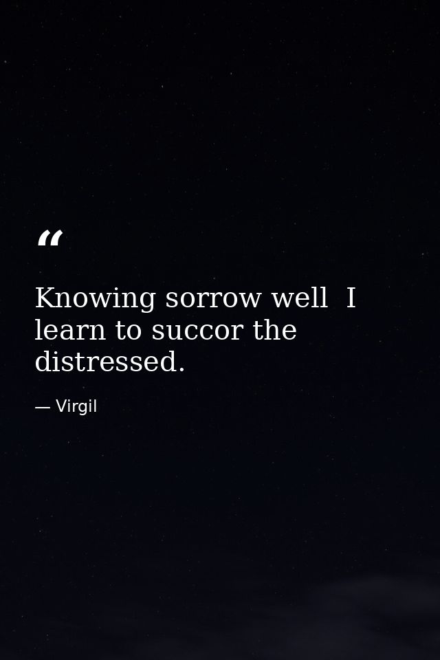 Knowing sorrow well  I learn to succor the distressed. — Virgil