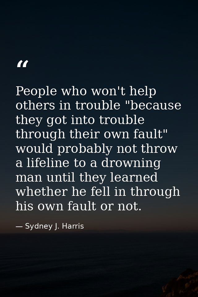 People who won't help others in trouble "because they got into trouble through their own fault" would probably not throw — Sydney J. Harris