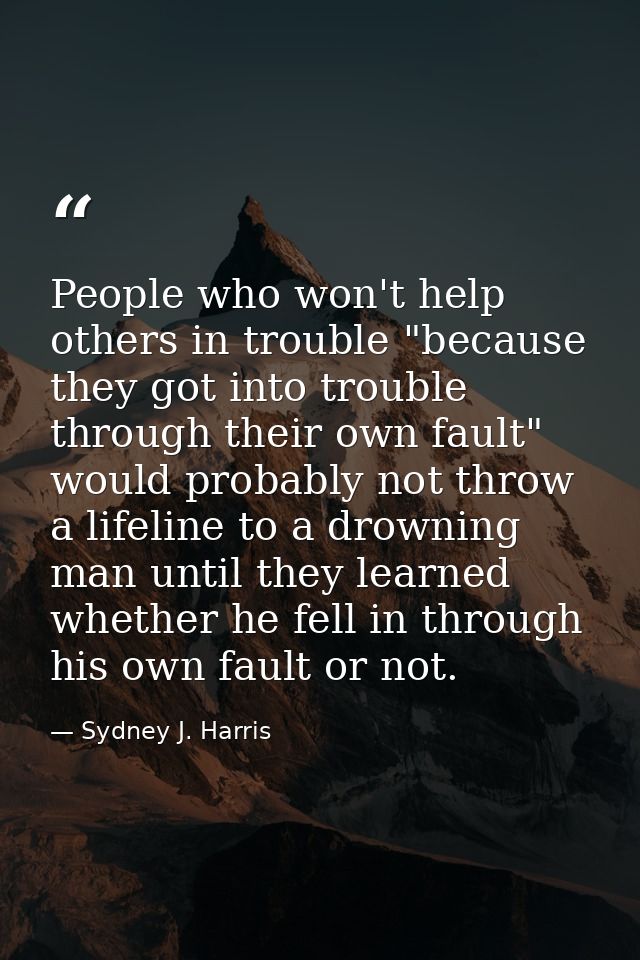 People who won't help others in trouble "because they got into trouble through their own fault" would probably not throw — Sydney J. Harris