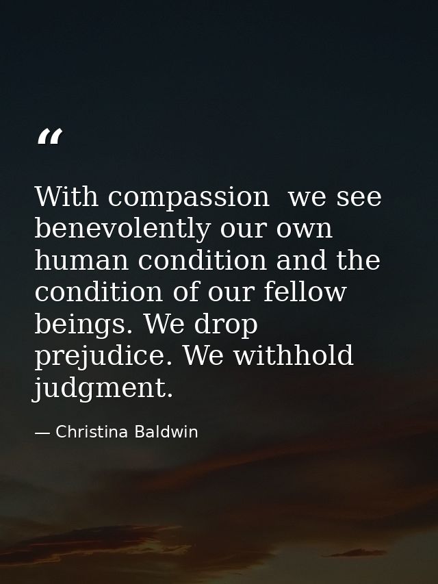 With compassion  we see benevolently our own human condition and the condition of our fellow beings. We drop prejudice.  — Christina Baldwin