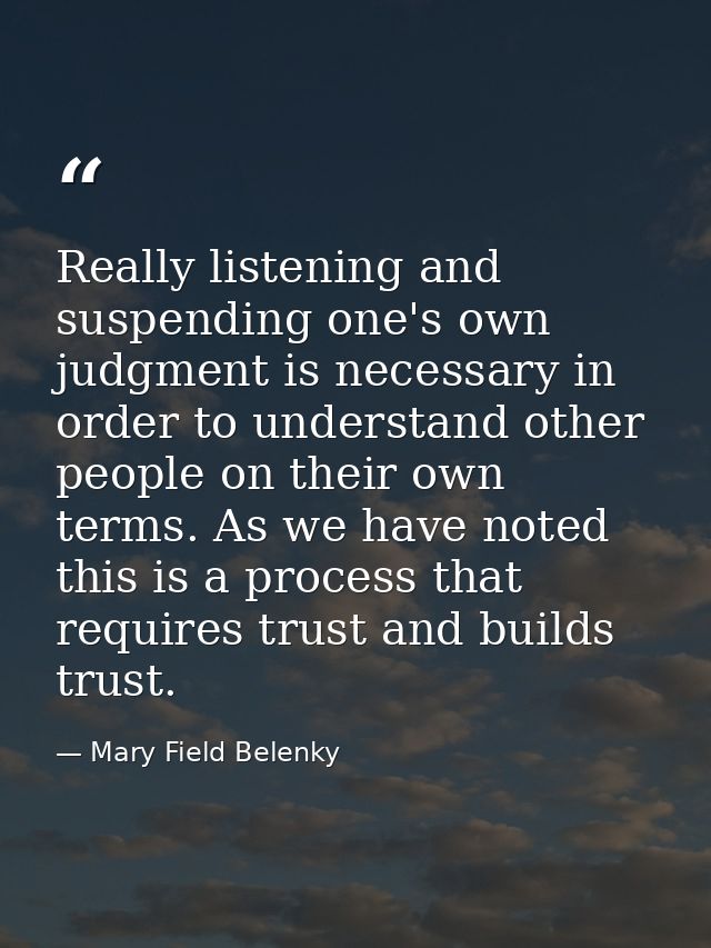 Really listening and suspending one's own judgment is necessary in order to understand other people on their own terms.  — Mary Field Belenky