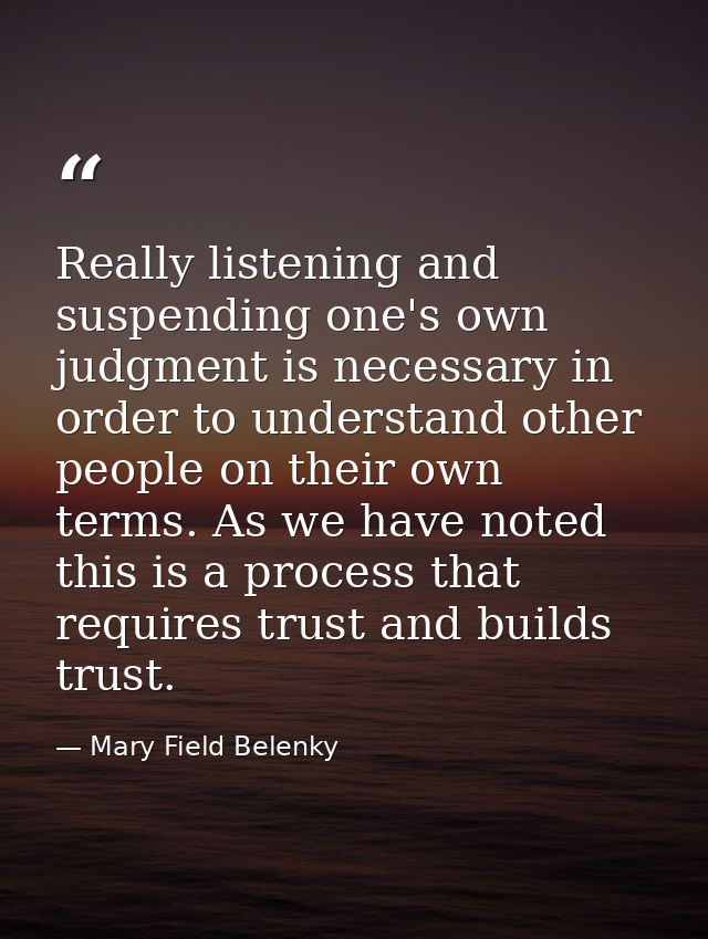 Really listening and suspending one's own judgment is necessary in order to understand other people on their own terms.  — Mary Field Belenky