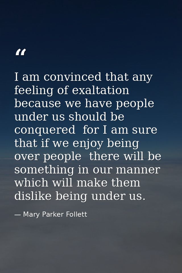 I am convinced that any feeling of exaltation because we have people under us should be conquered  for I am sure that if — Mary Parker Follett